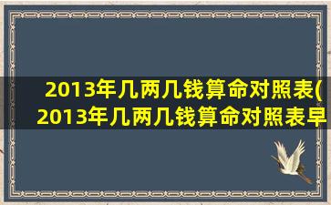 2013年几两几钱算命对照表(2013年几两几钱算命对照表早上5-6点是什么 🐳 时辰)